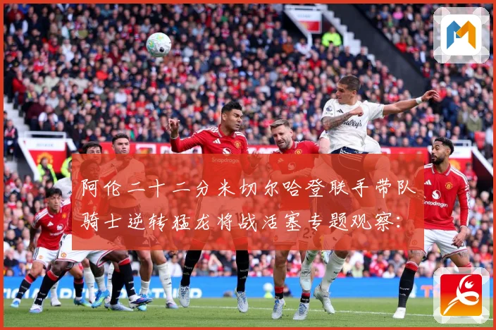 阿伦二十二分米切尔哈登联手带队骑士逆转猛龙将战活塞专题观察：最新赛事动态与深度分析