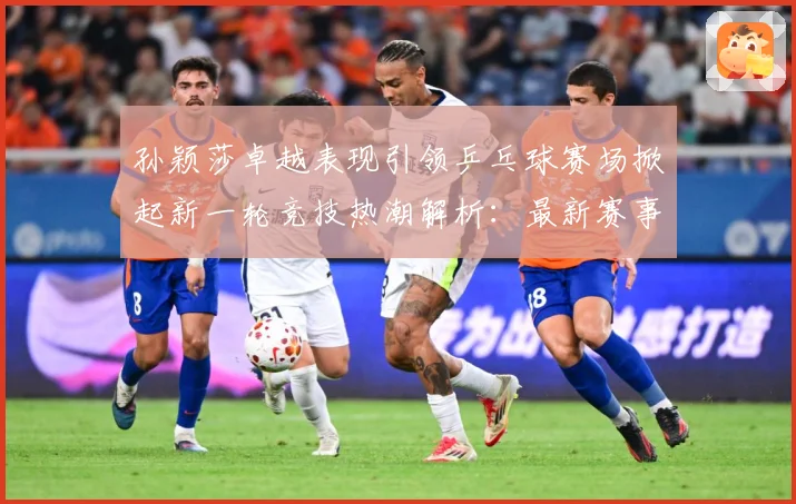 孙颖莎卓越表现引领乒乓球赛场掀起新一轮竞技热潮解析：最新赛事动态与深度分析
