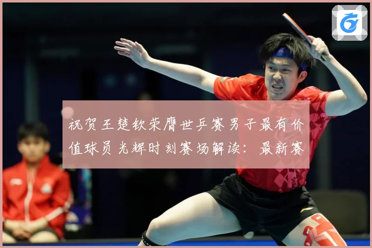 祝贺王楚钦荣膺世乒赛男子最有价值球员光辉时刻赛场解读：最新赛事动态与深度分析