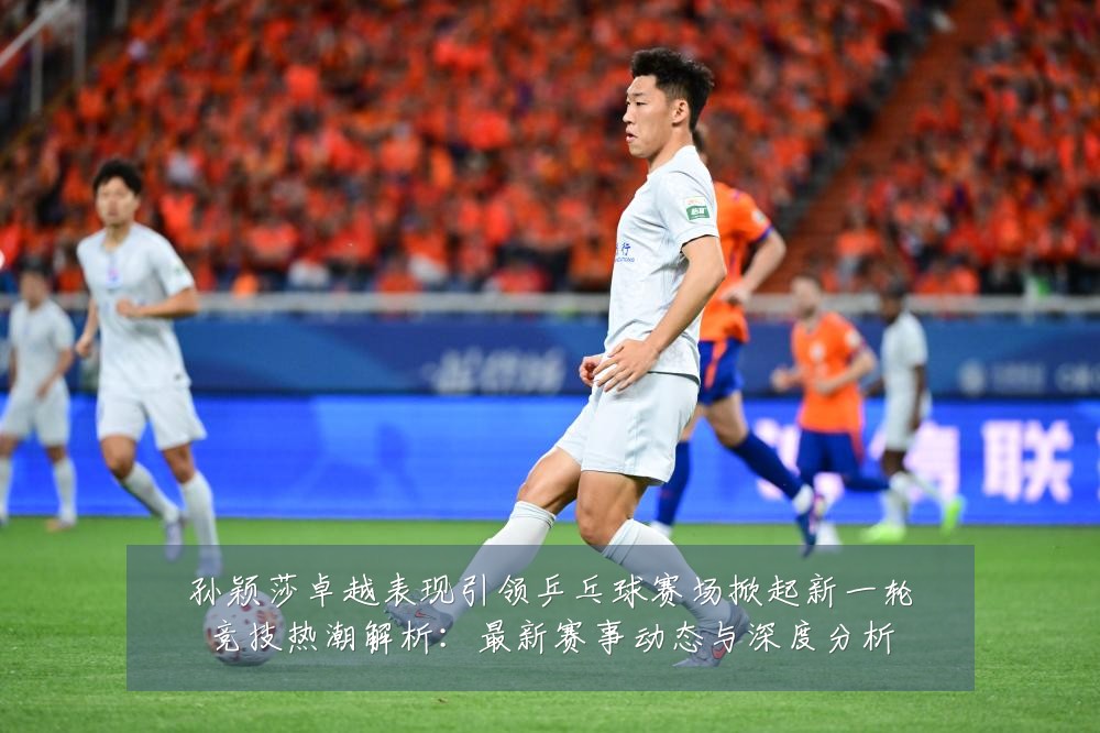 孙颖莎卓越表现引领乒乓球赛场掀起新一轮竞技热潮解析:最新赛事动态与深度分析