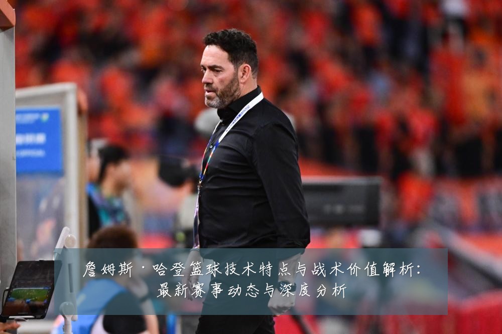 詹姆斯·哈登篮球技术特点与战术价值解析：最新赛事动态与深度分析