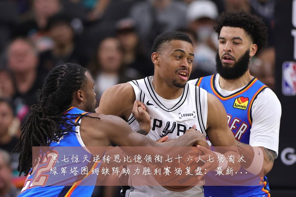 黑七惊天逆转恩比德领衔七十六人七场淘汰绿军塔图姆缺阵助力胜利赛场复盘：最新赛事动态与深度分析