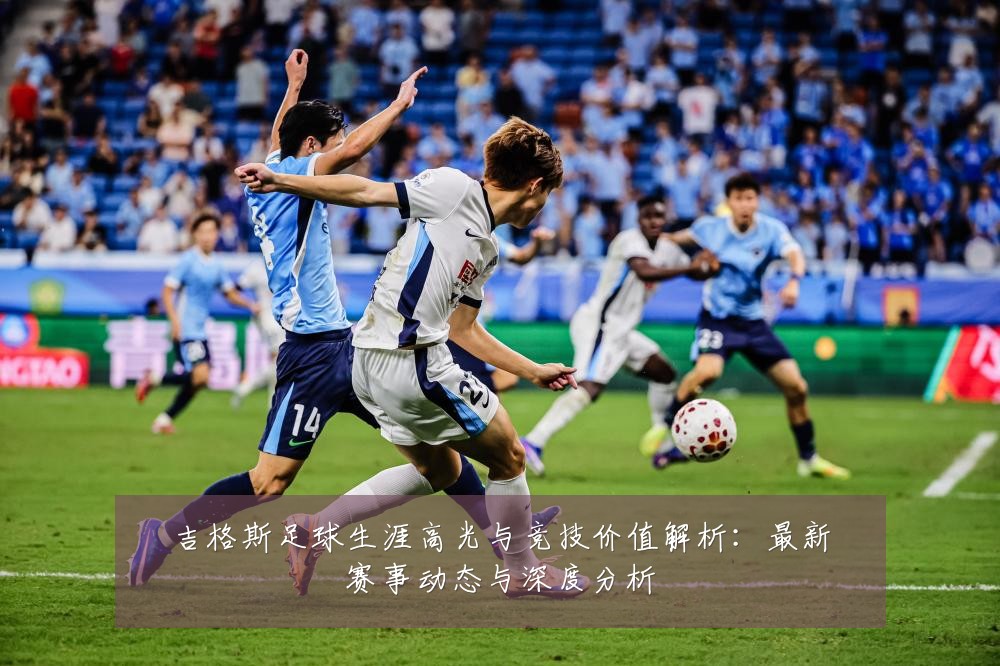 吉格斯足球生涯高光与竞技价值解析：最新赛事动态与深度分析